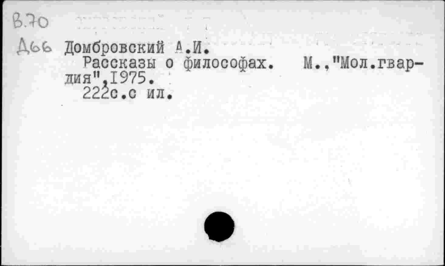 ﻿£>.7о	.
Домбровский А.И.
Рассказы о философах. дия’'.1975.
222с.с ил.
М. »’’Мол.гвар-